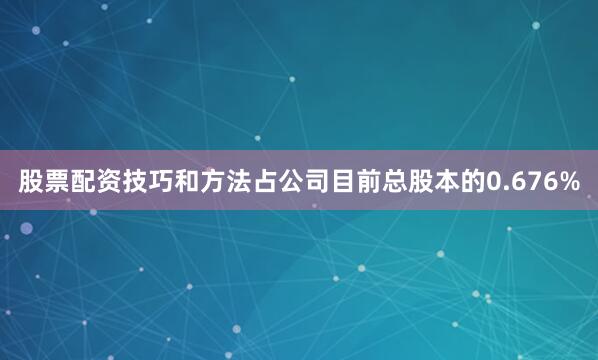 股票配资技巧和方法占公司目前总股本的0.676%