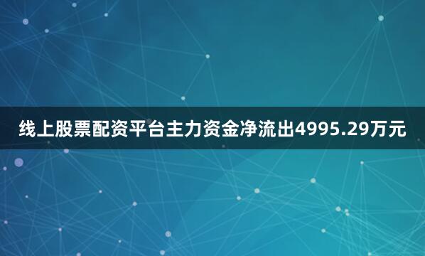 线上股票配资平台主力资金净流出4995.29万元