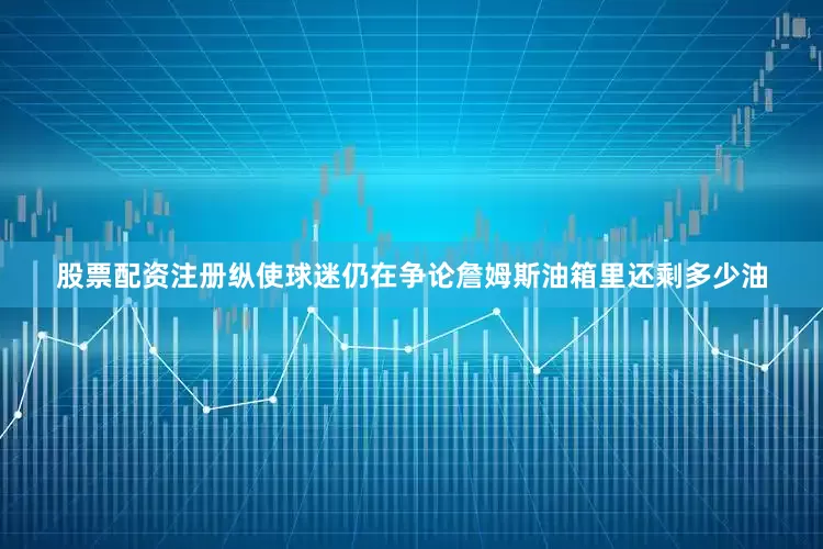 股票配资注册纵使球迷仍在争论詹姆斯油箱里还剩多少油