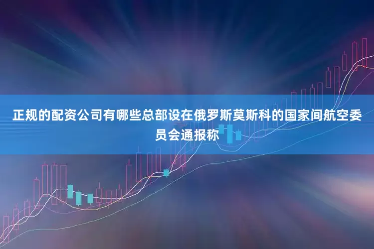 正规的配资公司有哪些总部设在俄罗斯莫斯科的国家间航空委员会通报称