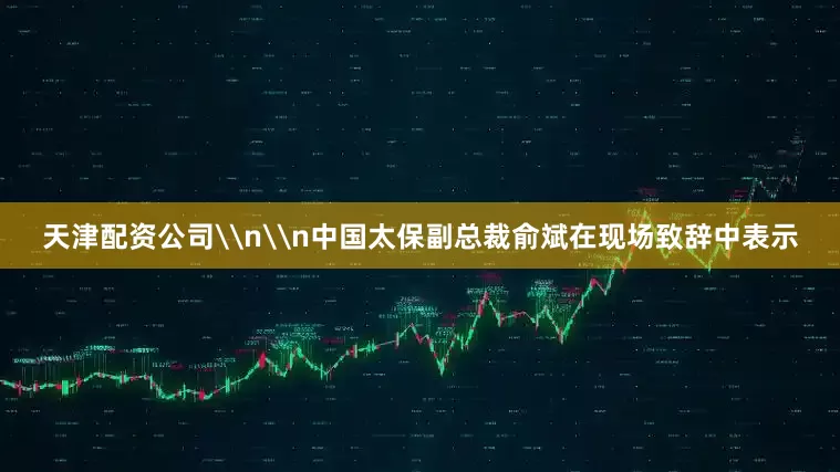 天津配资公司\n\n中国太保副总裁俞斌在现场致辞中表示
