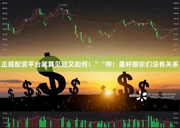 正规配资平台就算见过又如何！”“哼！最好跟你们没有关系