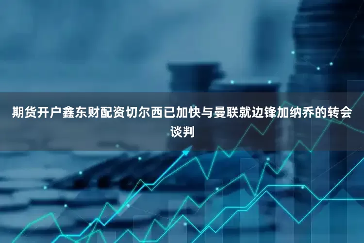 期货开户鑫东财配资切尔西已加快与曼联就边锋加纳乔的转会谈判