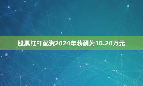 股票杠杆配资2024年薪酬为18.20万元