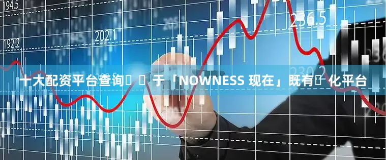 十大配资平台查询⽴⾜于「NOWNESS 现在」既有⽂化平台